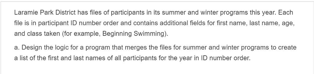 Laramie Park District has files of participants in its summer and winter programs this year. Each file is in participant ID number order and contains additional fields for first name, last name, age, and class taken (for example, Beginning Swimming) a. Design the logic for a program that merges the files for summer and winter programs to create a list of the first and last names of all participants for the year in ID number order.