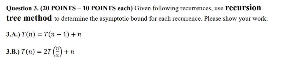 Question 3. (20 POINTS - 10 POINTS each) Given following recurrences, use recursion tree method to determine the asymptotic bound for each recurrence. Please show your work. 3.A.) T(n) = T(n-1) + n 3.B.) T(n) = 2T(9 + n