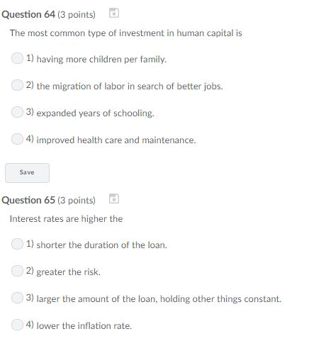 Question 64 (3 points) The most common type of investment in human capital is 1) having more children per family. 2) the migration of labor in search of better jobs 3) expanded years of schooling. 4) improved health care and maintenance. Save Question 65 (3 points) Interest rates are higher the 1) shorter the duration of the loan. 2) greater the risk. 3) larger the amount of the loan, holding other things constant 4) lower the inflation rate.