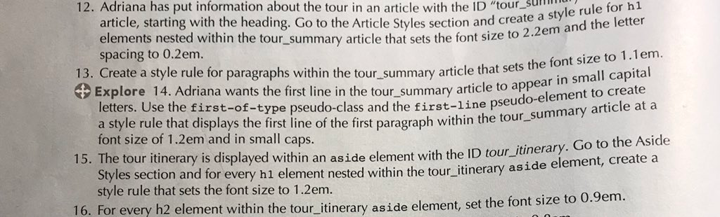 12. Adriana has put information about the tour in an article with the ID tour.su article, starting with the heading. Go to the Article Styles section and create elements nested within the tour_summary article that sets the font size to 2 spacing to 0.2em. a style rule for h1 2em and the lette 13. Create a style rule for paragraphs within the t () Explore 14. Adriana wants the first line in the tour summary article to appe our summary article that sets the font size to 1.1em tal in small capi letters. Use the first-of-type pseudo-class a a style rule that displays the first line of the first paragraph within the tour-su font size of 1.2em and in small caps. nd the first-line pseudo-element to create mmary article at a 15. The tour itinerary is displayed within an aside element with the ID tou on and for every h1 element nested within the tour itinerary aside element, create a style rule that sets the font size to 1.2em. 16. For every h2 element within the tour itinerary aside element, set the font size to 0.9em.