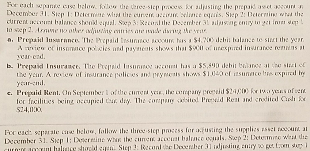 For cach separate case below, follow the three-step process tfor adjusting the prepaid asset account at December 31. Step : Determine what the current account balance equals. Step 2: Determine what the current account balance should equal. Step 3: Record the December 3 adjusting entry to get from step l to step 2. Assue no other adjusting entries are made during the year a. Prepaid Insurance. The Prepaid Insurance account has a $4,700e balance to start the year. A review of insurance policies and payments shows that $900 of unexpired insurance remains at year-end. b. Prepaid Insurance. The Prepaid Insurance account has a $5,890 debi balance at the start of the year. A review of insurance policies and payments shows $1,040 of insurance has expired by year-end c. Prepaid Rent. On September 1 of the current year, the company prepaid $24,000 for two years of rent for facilities being occupied that day. The company debied Prepaid Rent and credited Cash for $24,000 For each separate case below, follow the three-step process for adjusting the supplies asset account at December 31. Step : Determinc what the current account balance equals. Step 2: Determine what the currnt account balanse should cqual. Step 3: Record the December 31 adjusting entry to get from step I