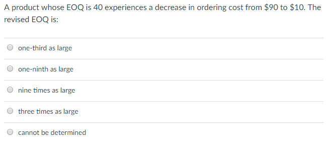 A product whose EOQ is 40 experiences a decrease in ordering cost from $90 to $10. The revised EOQ is: O one-third as large O one-ninth as large O nine times as large O three times as large cannot be determined