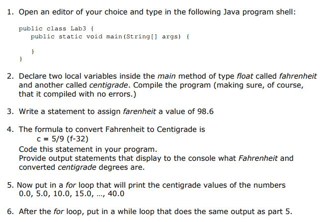 1. Open an editor of your choice and type in the following Java program shell public class Lab3 public static void main (Stringl args) i 2. Declare two local variables inside the main method of type float called fahrenheit and another called centigrade. Compile the program (making sure, of course, that it compiled with no errors.) 3. Write a statement to assign farenheit a value of 98.6 4. The formula to convert Fahrenheit to Centigrade is C5/9 (f-32) Code this statement in your program. Provide output statements that display to the console what Fahrenheit and converted centigrade degrees are 5. Now put in a for loop that will print the centigrade values of the numbers 0.0, 5.0, 10.0, 15.0, , 40.0 6. After the for loop, put in a while loop that does the same output as part 5.