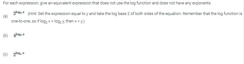 For each expression, give an equivalent expression that does not use the log function and does not have any exponents 2ogHint Set the expression equal to y and take the log base 2 of both sides of the equation. Remember that the log function is one-to-one, so if log2 x = log2 y, then x = y) (b) 4log (c)2ox, z