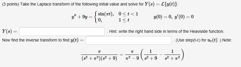 (3 points) Take the Laplace transform of the following initial value and solve for Y(s) Cy(t) y + 9y = 10, 0 < t < 1 1 K t sin(rt), y(0) = 0, y(0) = 0 Hint: write the right hand side in terms of the Heaviside function. Y(8)- Now find the inverse transform to find y(t) = (Use step(t-c) for ue(t).) Note: