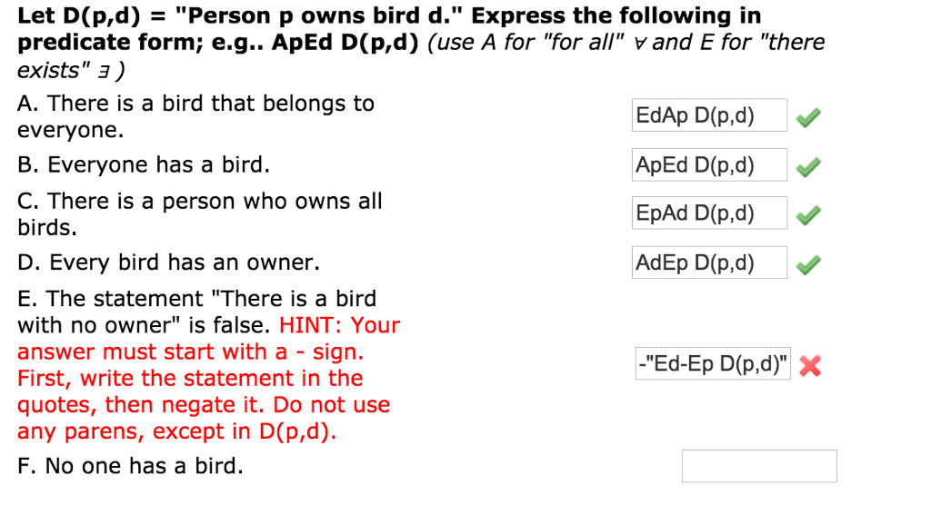 Let D(p,d)Person p owns bird d. Express the following in predicate form; e.g.. ApEd D(p,d) (use A for for all and E for there exists A. There is a bird that belongs to everyone. B. Everyone has a bird C. There is a person who owns all birds. D. Every bird has an owner. E. The statement There is a bird with no owner is false. HINT: Your answer must start with a - sign. First, write the statement in the quotes, then negate it. Do not use any parens, except in D(p,d). F. No one has a bird EdAp D(p,d) EpAd D(p,d) AdEp D(p,d) -Ed-Ep D(p,d) X