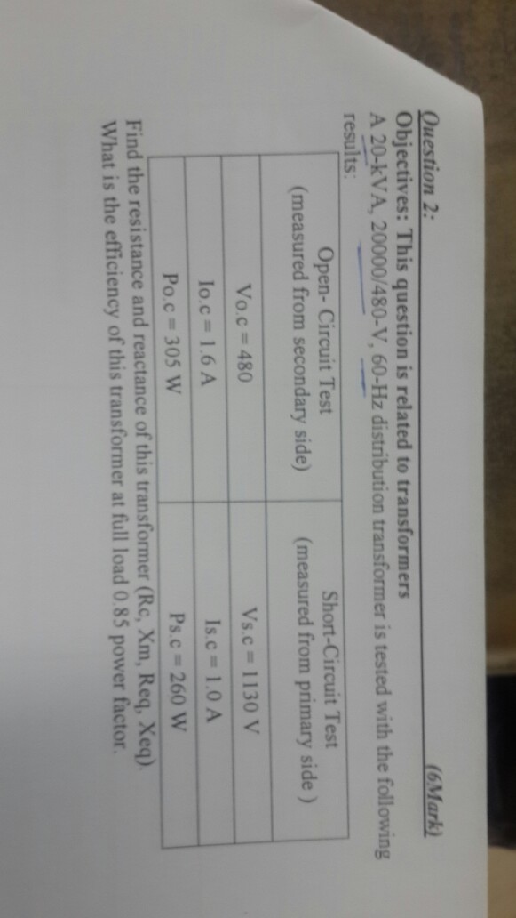 Question 2: Objectives: This question is related to transformers A 20-kVA, 20000/480-V, 60-Hz distribution transformer is tested with the following results: Open- Circuit Test Short-Circuit Test (measured from secondary side) (measured from primary side) Vo.c = 480 lo.c= 1.6 A Po c = 305 w Vs.c = 1 130 V Is c = 1.0 A Pac = 260 w Find the resistance and reactance of this transformer (Rc, Xm, Req. Xeq) What is the efficiency of this transformer at full load 0.85 power factor