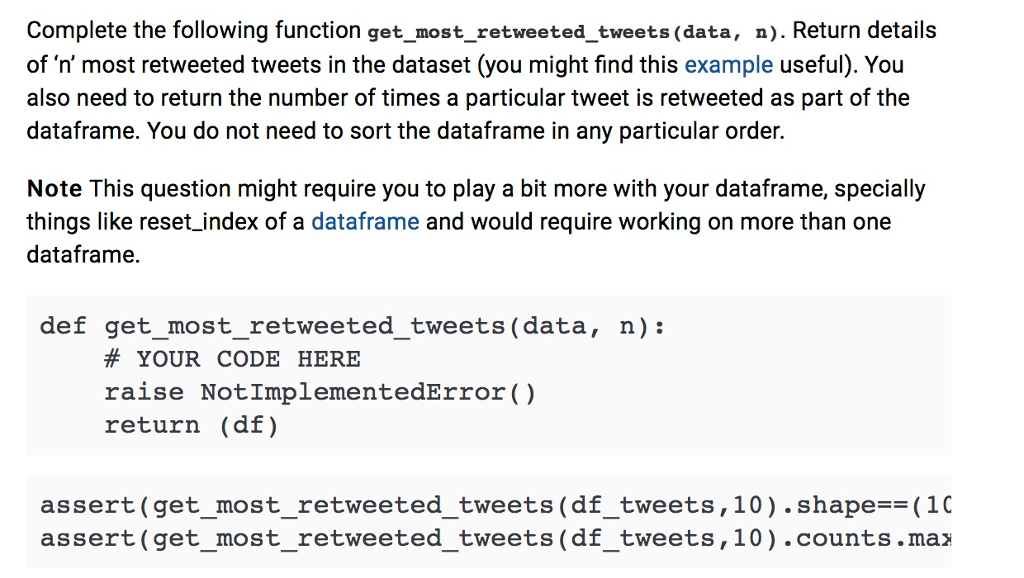 Complete the following function get_most_retweeted_tweets (data, n. Return details of n most retweeted tweets in the dataset (you might find this example useful). You also need to return the number of times a particular tweet is retweeted as part of the dataframe. You do not need to sort the dataframe in any particular order. Note This question might require you to play a bit more with your dataframe, specially things like reset index of a dataframe and would require working on more than one dataframe. def get_most_retweeted_tweets (data, n): # YOUR CODE HERE raise NotImplementedError() return (df) assert(get_most_retweeted_tweets(df_tweets,10).shape(10 assert (get_most_retweeted_tweets (df_tweets,10) .counts.maz