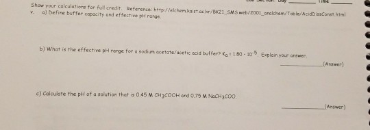 Show your calculations for full credit. Reference http://elchem kaist ac kr/BK21 SMs web/2001_ analchem/Table/AcidbissCorst.html w. a) befine buffer capocity and effective pH rarge. b) what is the effective phH ronge fer a sodium acetate/acetic acid buffer? Ka 1,80 -10-5. Explain your answer c) Calculate the pH of a solution that is 0 45 M CH3CoOH and 0.75 M NaCH3coo. Answer