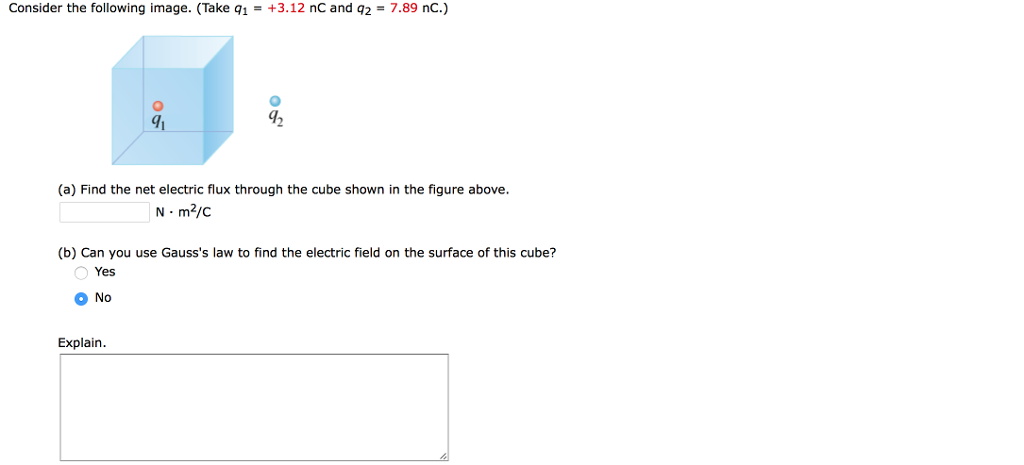 Consider the following image. (Take q1 = +3.12 nc and q2 = 7.89 nC) 0 1 (a) Find the net electric flux through the cube shown in the figure above. N m2/c (b) Can you use Gausss law to find the electric field on the surface of this cube? Yes No Explain