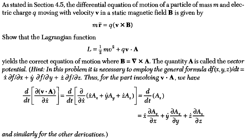 As stated in Section 4.5, the differential equation of motion of a particle of mass m and elec- tric charge q moving with velocity v in a static magnetic field B is given by Show that the Lagrangian function yields the correct equation of motion where B-V x A. The quantity A is called the vector potential. (Hint: In this problem it is necessary to employ the general formula dfx.y,z)ydt- ofiax + ý ? fiay + afiaz. Thus, for the part involving v . A, ue have dt and similarly for the other derivatives.)