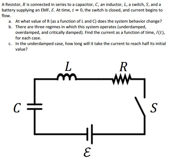 A Resistor, R is connected in series to a capacitor, C, an inductor, L, a switch, S, and a battery supplying an EMF, E. At time, t = 0, the switch is closed, and current begins to flow. a. At what value of R (as a function of L and C) does the system behavior change? b. There are three regimes in which this system operates (underdamped, overdamped, and critically damped). Find the current as a function of time, I(t) for each case. In the underdamped case, how long will it take the current to reach half its initial value? c.