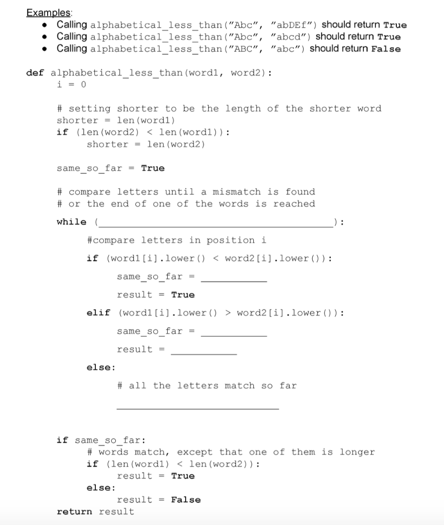 Examples Calling alphabetical less than (Abc, abDEf) should return True Calling alphabetical_less_than (Abc, abcd) should return True . Calling alphabeticallessthan (ABC, abc) should return False - - def alphabetical_less_than (wordl, word2): # setting shorter to be the length of the shorter word shorterlen (wordl) if (len (word2) <len (wordl)): shorterlen (word2) same so far -True # compare letters until a mismatch is found # or the end of one of the words is reached while ( #compare letters in position i if (word1 [i] . lower ( ) < word2 [ ?j, lower ( ) ) : same so far resultTrue (word! [ ? ] . lower ( ) same_so_far result- elif > word2 [ ? ] . lower ( ) ) : else: # all the letters match so far if same so far: # words match, except that one of them is longer if (len (word1) <len (word2)): result -True else: result-False return result