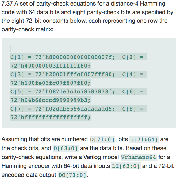7.37 A set of parity-check equations for a distance-4 Hamming code with 64 data bits and eight parity-check bits are specified by the eight 72-bit constants below, each representing one row the parity-check matrix: c[1] = 72 h80000000000000007f; 72 h400000003fffffff80; C[3] = 72,h20001fffc0007fff80; 72 h100fe03fc071807180 C[5] = 72h0871e3c3c78787878f; 72h04b66cccd9999999b3 C[2] = C[4] = C[6] = Assuming that bits are numbered DI71:01, bits DI71:64 are the check bits, and D[ 63:0 are the data bits. Based on these parity-check equations, write a Verilog model Vrhamenc64 for a Hamming encoder with 64-bit data inputs DI[63:0 and a 72-bit encoded data output DO[ 71:0