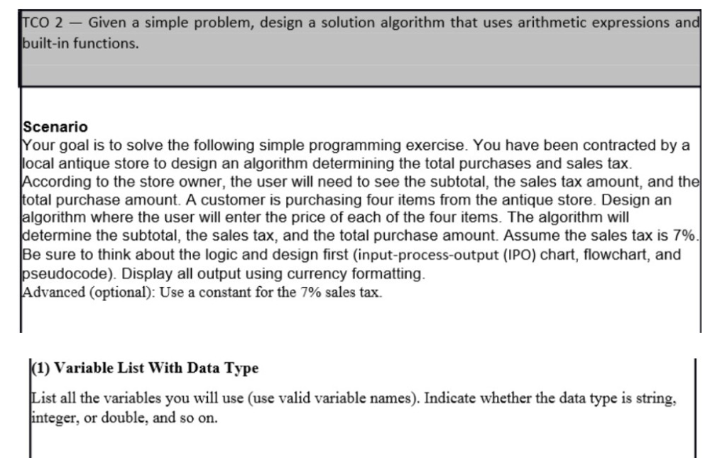TCO 2 -Given a simple problem, design a solution algorithm that uses arithmetic expressions an built-in functions Scenarido Your goal is to solve the following simple programming exercise. You have been contracted by a ocal antique store to design an algorithm determining the total purchases and sales tax According to the store owner, the user will need to see the subtotal, the sales tax amount, and the otal purchase amount. A customer is purchasing four items from the antique store. Design an algorithm where the user will enter the price of each of the four items. The algorithm will determine the subtotal, the sales tax, and the total purchase amount. Assume the sales tax is 7% Be sure to think about the logic and design first (input-process-output (IPO) chart, flowchart, and seudocode). Display all output using currency formatting Advanced (optional): Use a constant for the 7% sales tax. (1) Variable List With Data Type List all the variables you will use (use valid variable names). Indicate whether the data type is string, teger, or double, and so on.
