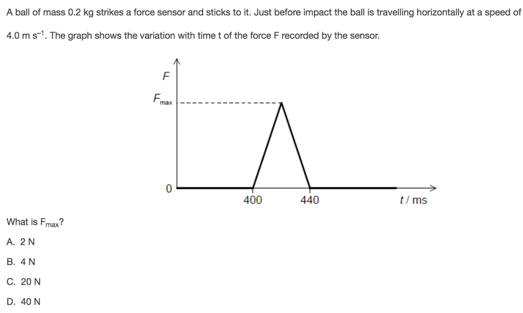 A ball of mass 0.2 kg strikes a force sensor and sticks to it. Just before impact the ball is travelling horizontally at a speed of 4.0ms-1. The graph shows the variation with time t of the force F recorded by the sensor. max- 400 440 t/ms What is Fmax A. 2 N B. 4N C. 20N D. 40 N