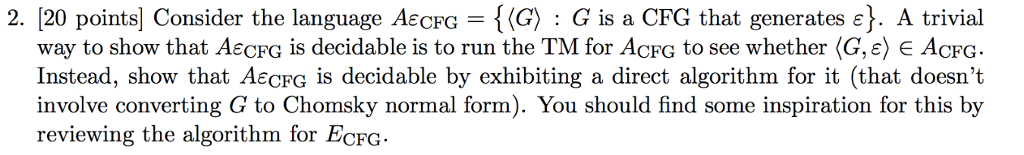 2. [2 -{(G): G is a CFG that generates ?}. A trivial 0 points Consider the language AeCFG way to show that AECFG is decidable is to run the TM for ACFG to see whether(G,eJe ACFG. Instead, show that AECFG is decidable by exhibiting a direct algorithm for it (that doesnt involve converting to Chomsky normal form). You should find some inspiration for this by reviewing the algorithm for ECFG
