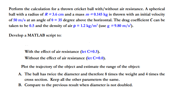 Perform the calculation for a thrown cricket ball with/without air resistance. A spherical ball with a radius of R -3.6 cm and a mass m0.145 kg is thrown with an initial velocity of 50 m/s at an angle of 035 degree above the horizontal. The drag coefficient C can be taken to be 0.5 and the density of air p 1.2 kg/m (use g 9.80 m/s) Develop a MATLAB script to: With the effect of air resistance (let C-0.5). Without the effect of air resistance (let C 0.0) A. The ball has twice the diameter and therefore 8 times the weight and 4 times the cross section. Keep all the other parameters the same. B. Compare to the previous result when diameter is not doubled.
