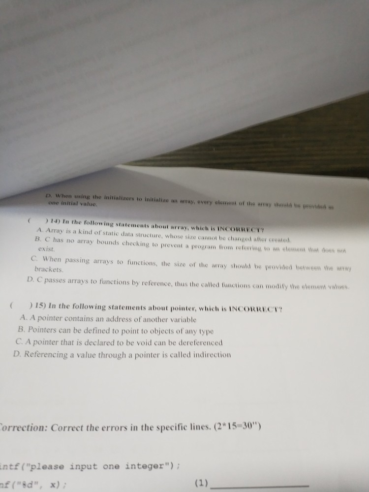 D. When using the initializers to initializo an array, every element of the array shoutd be prevded one initial value, 14) In the following statements about array, which is INCORRECT A. Array is a kind of static data structure, whose size cannot be changed afher ereated B. C has no array bounds checking to prevent a program trom refering to an element thet des e exist C. When passing arrays to functions, the size of the array should be provided between the array brackets D. C passes arrays t o functions by reference, thus the called functions 

<div class=