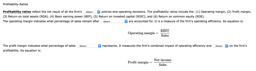 Profitability Ratios Profitability ratios reflect the net result of all the firms -Select- e policies and operating decisions. The profitability ratios include the: (1) Operating margin, (2) Profit margin, (3) Return on total assets (ROA), (4) Basic earning power (BEP), (5) Return on invested capital (ROIC), and (6) Return on common equity (ROE). The operating margin indicates what percentage of sales remain after -Select- D are accounted for. It is a measure of the firms operating efficiency. Its equation is: Operating margin = EBIT Sales O represents. It measures the firms combined impact of operating efficiency and -Select- A on the firms The profit margin indicates what percentage of sales -Select- profitability. Its equation is: Profit margin = Net income Sales 