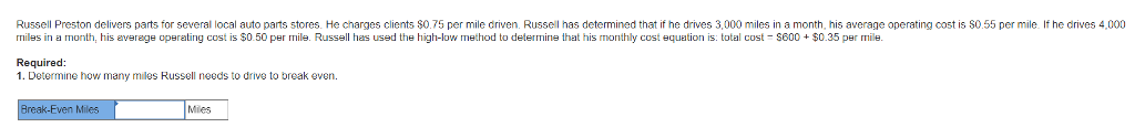 Russell preston delivers parts for several local auto parts stores. he charges clients $o0.75 per mile driven. russell has determined that if he drives 3,000 miles in a month, his average operating cost is s0.55 per mile if he drives 4,000 rmiles in a month, cost is $0.50 per mile. russell has used the high-low method to determine that his monthly cost equation is: total cost s600 $0.35 per mile his everage operating required: 1. determine how many miles russell needs to drive to break even. edn now mary miles miles
