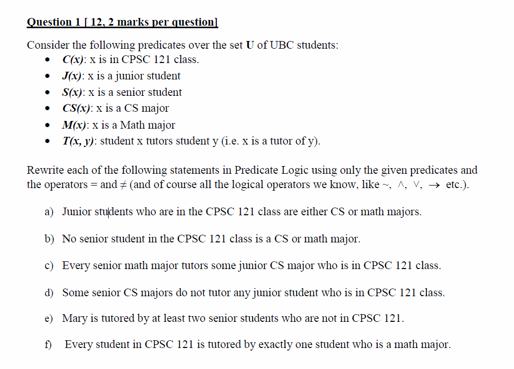 Question 1 12. 2 marks per questionl Consider the following predicates over the set U of UBC students .C(x): x is in CPSC 121 class. · J(x) : x is a junior student . S(x): x is a senior student CS(x): x is a CS major M(x): x is a Math major Tr, J): student x tutors student y (i.e. x is a tutor of y). · Rewrite each of the following statements in Predicate Logic using only the given predicates and the operators-and (and of course all the logical operators we know, like ~, A, v, ? etc.). a) Junior students who are in the CPSC 121 class are either CS or math majors. b) No senior student in the CPSC 121 class is a CS or math major. c) Every senior math major tutors some junior CS major who is in CPSC 121 class. d) Some senior CS majors do not tutor any junior student who is in CPSC 121 class. e) Mary is tutfored by at least two senior students who are not in CPSC 121. f Every student in CPSC 121 is tutored by exactly one student who is a math major
