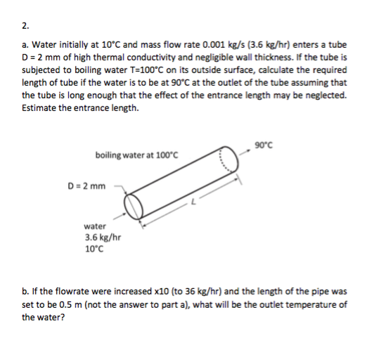 2. a. Water initially at 10°C and mass flow rate 0.001 kg/s (3.6 kg/hr) enters a tube D 2 mm of high thermal conductivity and negligible wall thickness. If the tube is subjected to boiling water T-100°C on its outside surface, calculate the required length of tube if the water is to be at 90°C at the outlet of the tube assuming that the tube is long enough that the effect of the entrance length may be neglected. Estimate the entrance length. 90c boiling water at 100 C water 3.6 kg/hr 10°C b. If the flowrate were increased x10 (to 36 kg/hr) and the length of the pipe was set to be 0.5 m (not the answer to part al, what will be the outlet temperature of the water?