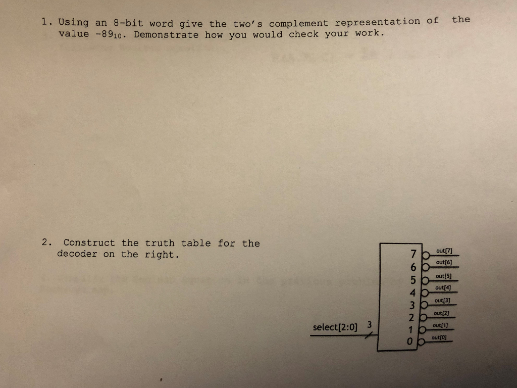 1. Using an 8-bit word give the twos complement representation of the value -8910. Demonstrate how you would check your work. 2. Construct the truth table for the decoder on the right. out[6] out out[4) out[3] out[2) out[1] 4 2 select[2:0]3