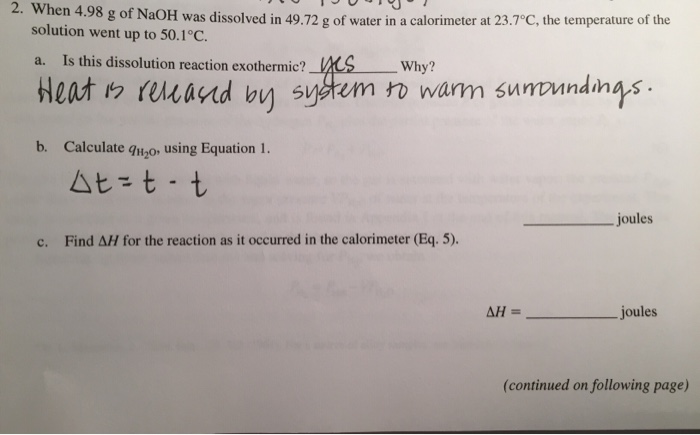 2. When 4.98 g of NaOH was dissolved in 49.72 g of water in a calorimeter at 2. When n 4.98 g of NaOH was dissolved in 49.72 g of water in a calorimeter at 23.7°C, the temperature of the Is this dissolution reaction exothermic? _SWhy? solution went up to 50.1 and b? system wa ndinas b. Calculate quo, using Equation 1 Joules c. Find ?H for the reaction as it occurred in the calorimeter (Eq. 5). _joules (continued on following page)