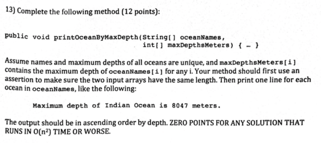 13) Complete the following method (12 points): public void printoceanByMaxDepth(stringtl oceanNames, int [ ] maxDepthsMe ters) { … } Assume names and maximum depths of all oceans are unique, and maxDepthsMeters [ contains the maximum depth of oceanNames[i for any i. Your method should first use an assertion to make sure the two input arrays have the same length. Then print one line for each ocean in oceanNames, like the following: Maximum depth of Indian Ocean is 8047 meters. The output should be in ascending order by depth. ZERO POINTS FOR ANY SOLUTION THAT RUNS IN O(n2) TIME OR WORSE.