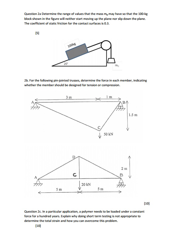 Question 2a determine the range of values that the mass mo may have so that the 100-kg block shown in the figure will neither start moving up the plane nor slip down the plane. the coefficient of static friction for the contact surfaces is 0.3. 20 2b. for the following pin-jointed trusses, determine the force in each member, indicating whether the member should be designed for tension or compression. 1 m. 3 m ba 1.5 m 50 kn 2 m 20 kn 5 m 5 m [10] question 2c. in a particular application, a polymer needs to be loaded under a constant force for a hundred years. explain why doing short term testing is not appropriate to determine the total strain and how you can overcome this problem. [10l