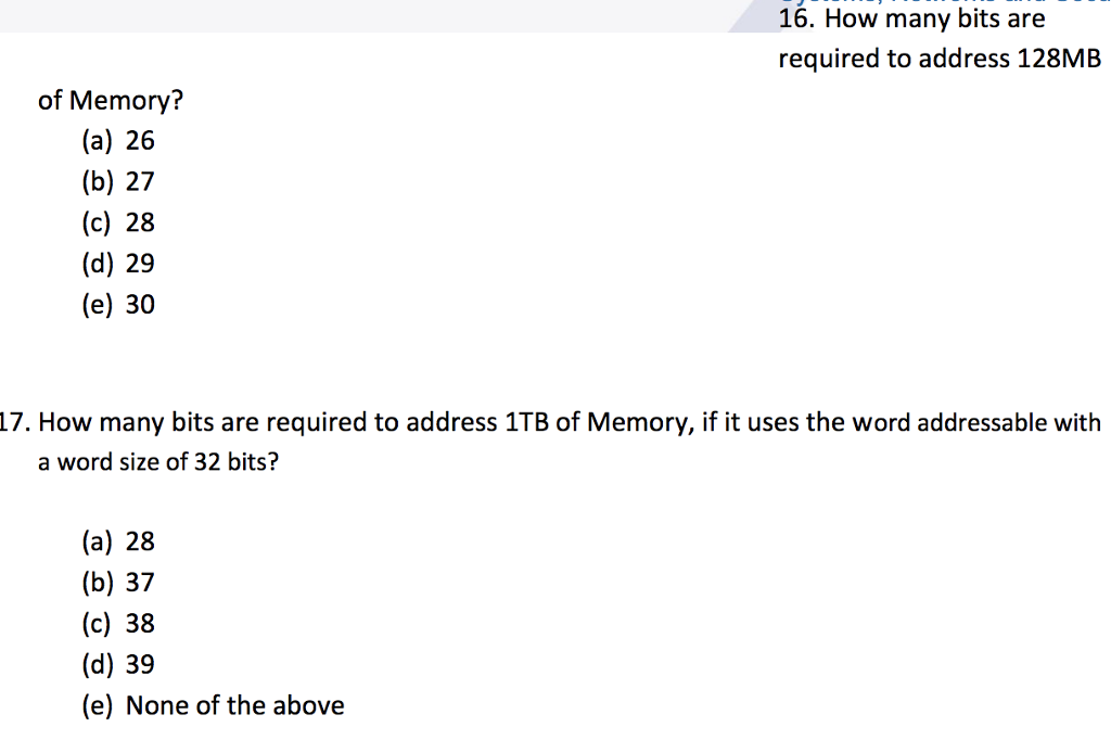 16. How many bits are required to address 128MB (a) 26 (b) 27 (c) 28 (d) 29 (e) 30 17. How many bits are required to address 1TB of Memory, if it uses the word addressable with a word size of 32 bits? (a) 28 (b) 37 (c) 38 (d) 39 (e) None of the above