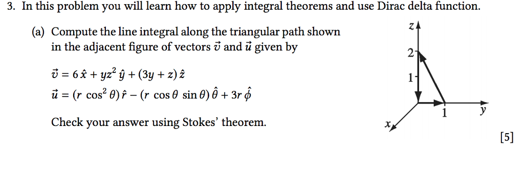 3. In this problem you will learn how to apply integral theorems and use Dirac delta function (a) Compute the line integral along the triangular path shown in the adjacent figure of vectors v and ü given by 2 u=(r cos2 ?) ^-(r cos ? sin ?) ? + 3r f Check your answer using Stokes theorem.