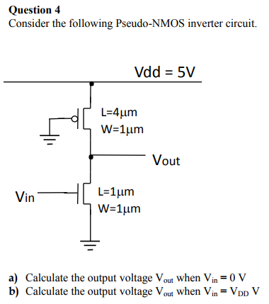 Question 4 Consider the following Pseudo-NMOS inverter circuit. Vdd = 5V _T Vout Vin a) Calculate the output voltage Vout when Vin 0 V b) Calculate the output voltage Vout when Vin-VDD V