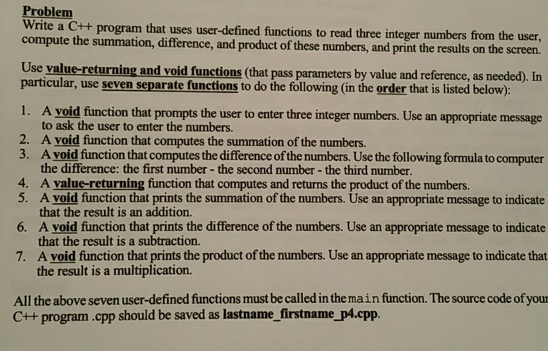 Problem compute the summation, difference, and product of these numbers, and print the results on the screen. Use value-returning and void functions (that pass parameters by value and reference, as needed). In rite a C++ program that uses user-defined functions to read three integer numbers from the user, particular, use seven separate functions to do the following (in the order that is listed below): 1. 2. A yoid function that prompts the user to enter three integer numbers. Use an appropriate message to ask the user to enter the numbers. A yoid function that computes the summation 

<div class=