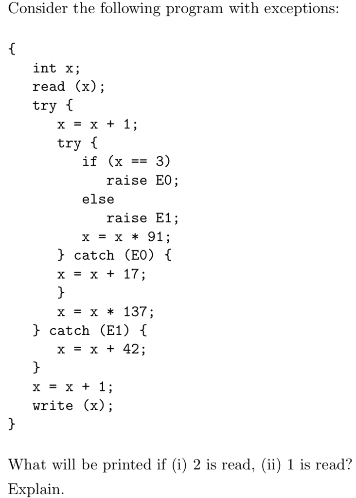 Consider the following program with exception:s int x; read (x); try f x=x+1 try raise EO else raise E1 x=x*91 ^ catch (E0) ( x = x + 17 x x * 137 > catch (E1) x=x+42 x=x+1 write (x); What will be printed if (i) 2 is read, (ii) 1 is read? Explain