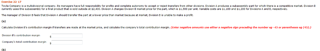 Exercise 22-17 twyla company is a multidivisional company. its managers have full responsibility for profits and complete autonomy to accept or reject transfers from other divisions. division a produces a subassembly part for which there is a competitive market. division d currently uses this subassembly for a final product that is sold outside at 2,400, division a charges dvision d market pnce for the part, which is s 1,500 per unit. variable costs are $1,100 and s 1,200 for divisions a and respect vely s from other unt vaiable bile costs are 51 n b feels a lower p 8 is unable to make a profit. calculate division bs contribution margin if transfers are made at the market price, and calculate the companys total contribution margin. (enter negative amounts use either a negative sign preceding the number eg -45 or parentheses eg (45).) division bs contribution mnargin campanys total contribution margin