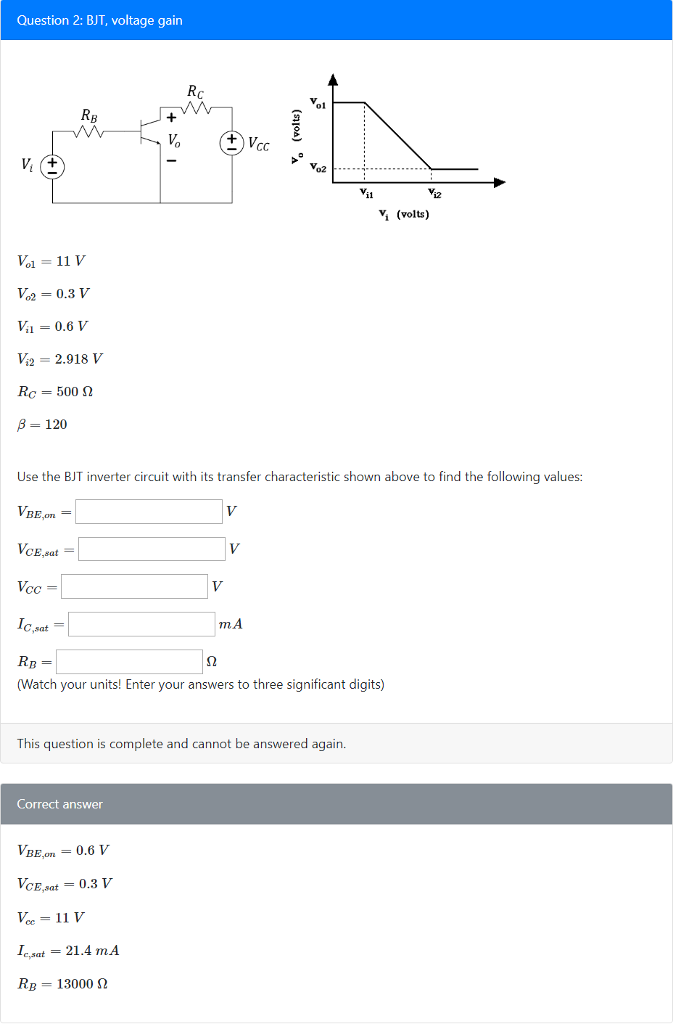 Question 2: BJT, voltage gain V. (volts) Vol = 11 V V2 0.3 V = 0.6 V ½ 2.918 V Ro = 500 ? ? = 120 Use the BJT inverter circuit with its transfer characteristic shown above to find the following values: BE.on? CE,sat cC C,sat- m.A (Watch your units! Enter your answers to three significant digits) This question is complete and cannot be answered again. Correct answer BE,on = 0.6 V eat 21.4 mA RB 13000 2