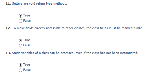 11. Setters are void return type methods. True OFalse 12. To make fields directly accessible to other classes, the class fields must be marked public. O True O False 13. Static variables of a class can be accessed, even if the class has not been instantiated (0) True O False
