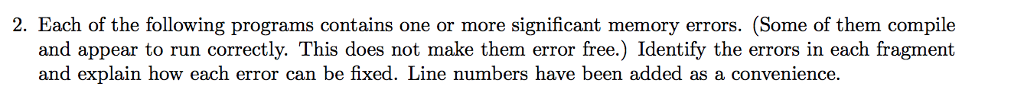2. Each of the following programs contains one or more significant memory errors. (Some of them compile and appear to run correctly. This does not make them error free.) Identify the errors in each fragment and explain how each error can be fixed. Line numbers have been added as a convenience.