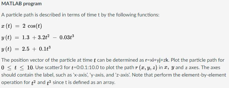MATLAB program A particle path is described in terms of time t by the following functions: x (t) = 2 cos(t) y (t) = 1.3 + 3.2f!-0.03t3 y(t) = 2.5 + 0.1f The position vector of the particle at time t can be determined as r-xityj+zk. Plot the particle path for 0 t 10. Use scatter3 for t-0:0.1:10.0 to plot the path r (x, y, z) in , y and z axes. The axes should contain the label, such as x-axis, y-axis, and z-axis. Note that perform the element-by-element operation for t and t3 since t is defined as an array.