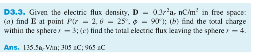 D3.3. Given the electric flux density, D 0.3r2a, nC/m2 in free space: (a) find E at point P(r-2, -25°, ?-90%); (b) find the total charge within the spherer 3; (c) find the total electric flux leaving the spherer 4 Ans.135.5a, V/m; 305 nC; 965 nC