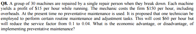 Q8. A group of 30 machines are repaired by a single repair person when they break down. Each machine yields a profit of $15 per hour while running. The mechanic costs the firm $150 per hour, including overheads. At the present time no preventative maintenance is used. It is proposed that one technician be employed to perform certain routine maintenance and adjustment tasks. This will cost $60 per hour but will reduce the service factor from 0.1 to 0.04. What is the economic advantage, or disadvantage, of implementing preventative maintenance?