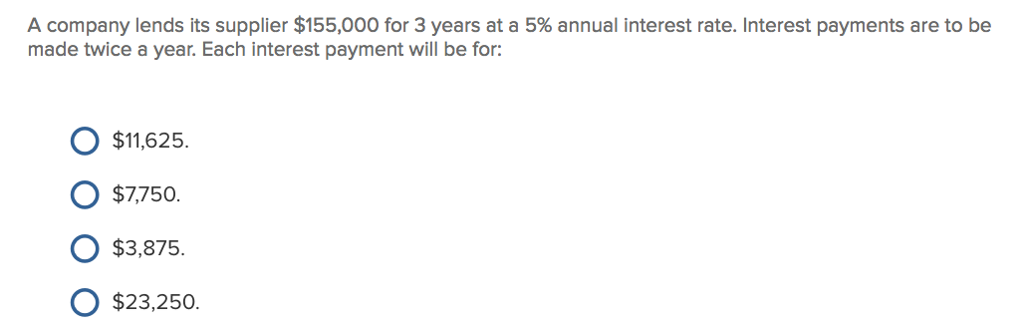 A company lends its supplier $155,000 for 3 years at a 5% annual interest rate. Interest payments are to be made twice a year. Each interest payment will be for: O $11.625. O $7,750 O $3,875 O $23,250