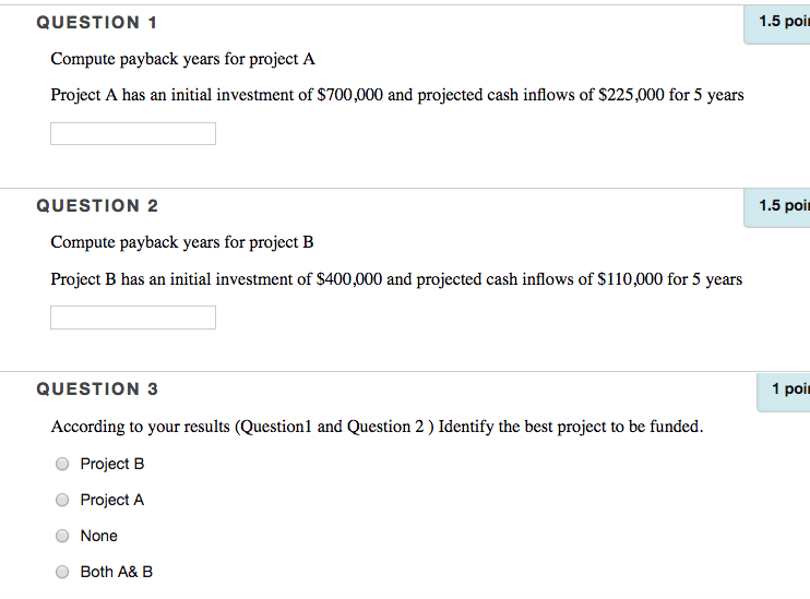 QUESTION 1 1.5 poi Compute payback years for project A Project A has an initial investment of $700,000 and projected cash inflows of $225,000 for 5 years QUESTION 2 1.5 poi Compute payback years for project B Project B has an initial investment of S400,000 and projected cash inflows of $110,000 for 5 years QUESTION 3 1 poir According to your results (Question1 and Question 2)Identify the best project to be funded. O Project B Project A O None Both A& B