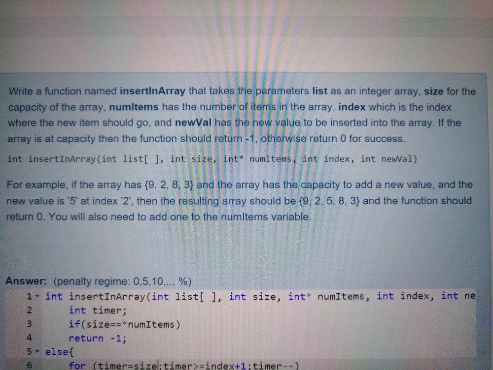 Write a function named insertinArray that takes the parameters list as an integer array, size for the capacity of the array, numltems has the number of items in the array, index which is the index where the new item should go, and newVal has the hew value to be inserted into the array. If the array is at capacity then the function should return -1, otherwise return 0 for success. int insertInArray(int list[ ], int size, int numItems, int index, int newVal) For example, if the array has (9, 2,8, 3) and the array has the capacity to add a new value, and the new value is 5 at index 2, then the resulting array should be (9, 2, 5, 8, 3) and the function should return 0. You will also need to add one to the numltems variable Answer: (penalty regime: 0,5,10 %) 1 int insertInArray(int listl 1, int size, int* numItems, int index, int ne 2 3 if(size==*num!tems) 4 5 elset 6 int timer; return -1; for (timer-size: timer-index+1:timer--)