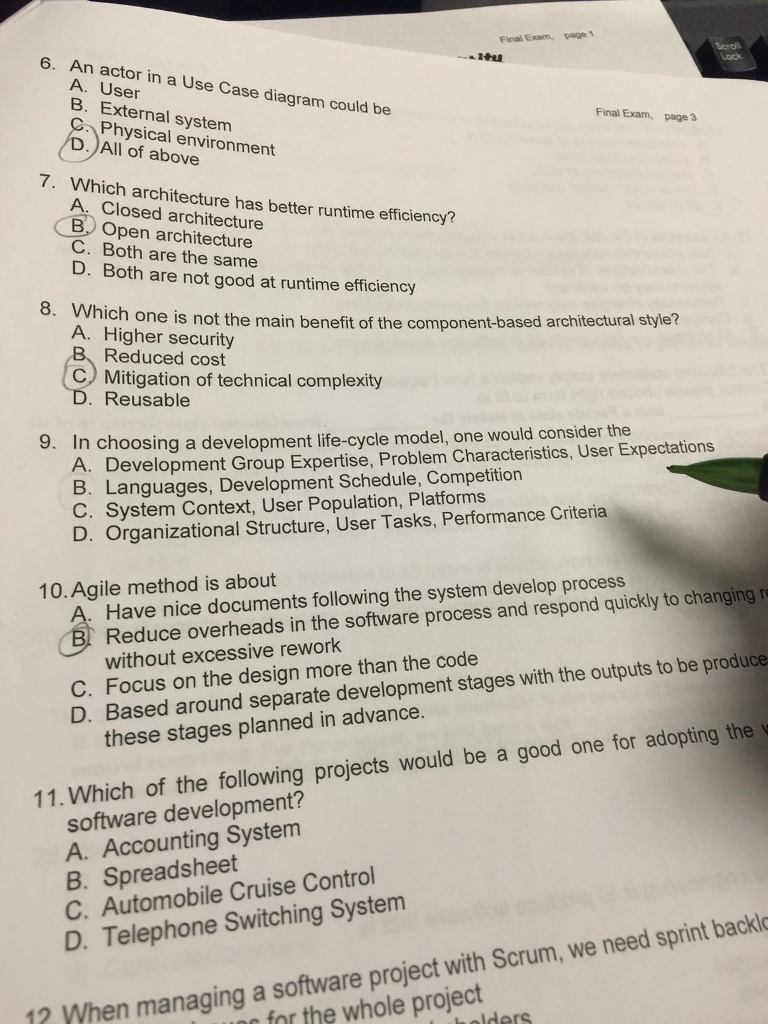 、 Final Exam 6. An actor in a Use Case diagram could be A. User B. External system C Physical environment Final Exam, page 3 D.All of above 7. Which architecture has better runtime efficiency? A. Closed architecture C. Both are the same D. Both are not good at runtime efficiency BOpen architecture 8. Which one is no ch one is not the main benefit of the component-based architectural style? Reduced cost Reusable A. Higher security C) Mitigation of technical complexity 9. In choosing a development life-cycle model, one would consider the A. Development Group Expertise, Problem Characteristics, User Expectations B. Languages, Development Schedule, Competition C. System Context, User Population, Platforms D. Organizational Structure, User Tasks, Performance Criteria Reduce overheads in the software process and respond quickly to changing without excessive rework 10.Agile method is about Have nice documents following the system develop process C. Focus on the design more than the code D. Based around separate development stages with the outputs to be produce these stages planned in advance. 11. Which of the following projects would be a good one for adopting the software development? A. Accounting System B. Spreadsheet C. Automobile Cruise Control D. Telephone Switching System software project with Scrum, we need sprint backlo for the whole project with 12 When managing a