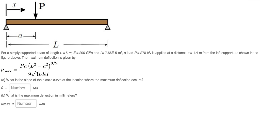 For a simply supported beam of length L = 5 m, E= 200 GPa and / = 7.66E-5 m, a load P= 270 kN is applied at a distance a = 1.4 m from the left support, as shown in the figure above. The maximum deflection is given by 3/2 Pa (L2 -a2) max9v3LEI (a) What is the slope of the elastic curve at the location where the maximum deflection occurs? Number rad (b) What is the maximum deflection in millimeters? max Number mm