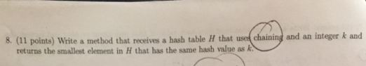 8. (11 points) Write a method that receives a hash table H that uset chaining and an integer k and returns the smallest element in H that has the same hash value as k.