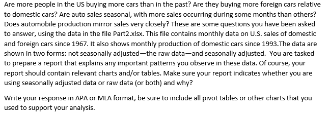 Are more people in the US buying more cars than in the past? Are they buying more foreign cars relative to domestic cars? Are auto sales seasonal, with more sales occurring during some months than others? Does automobile production mirror sales very closely? These are some questions you have been asked to answer, using the data in the file Part2.xlsx. This file contains monthly data on U.S. sales of domestic and foreign cars since 1967. It also shows monthly production of domestic cars since 1993.The data are shown in two forms: not seasonally adjusted-the raw data-and seasonally adjusted. You are tasked to prepare a report that explains any important patterns you observe in these data. Of course, your report should contain relevant charts and/or tables. Make sure your report indicates whether you are using seasonally adjusted data or raw data (or both) and why? Write your response in APA or MLA format, be sure to include all pivot tables or other charts that you used to support your analysis.